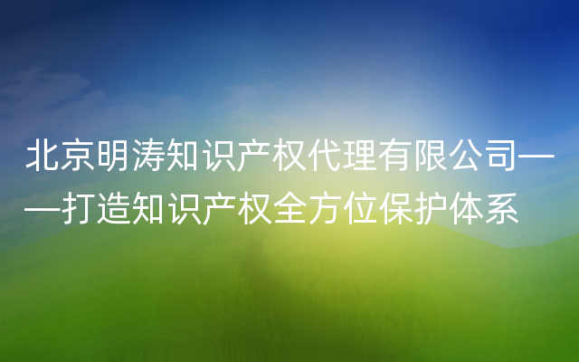 北京明涛知识产权代理有限公司——打造知识产权全方位保护体系