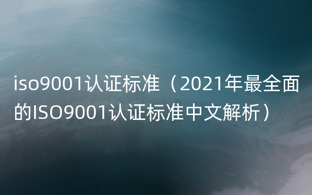 iso9001认证标准（2021年最全面的ISO9001认证标准中文解析）