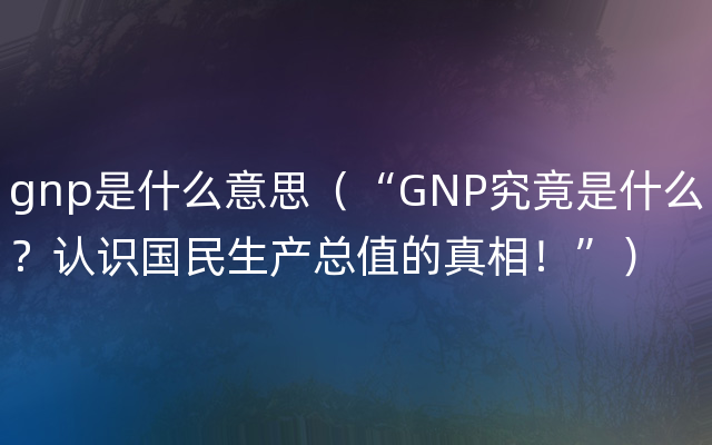 gnp是什么意思（“GNP究竟是什么？认识国民生产总值的真相！”）