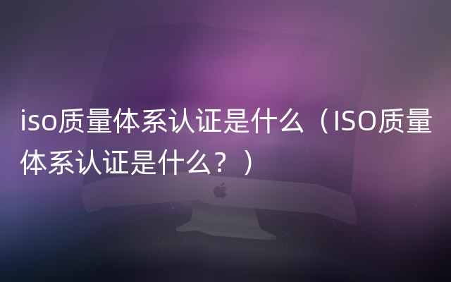 iso质量体系认证是什么（ISO质量体系认证是什么？）