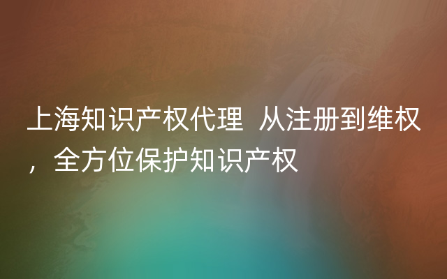 上海知识产权代理  从注册到维权，全方位保护知识产权