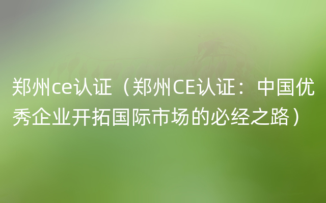 郑州ce认证（郑州CE认证：中国优秀企业开拓国际市场的必经之路）