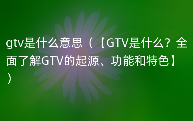gtv是什么意思（【GTV是什么？全面了解GTV的起源、功能和特色】）