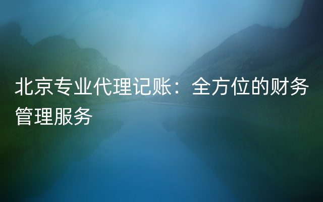 北京专业代理记账：全方位的财务管理服务