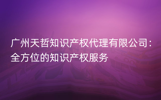 广州天哲知识产权代理有限公司：全方位的知识产权服务
