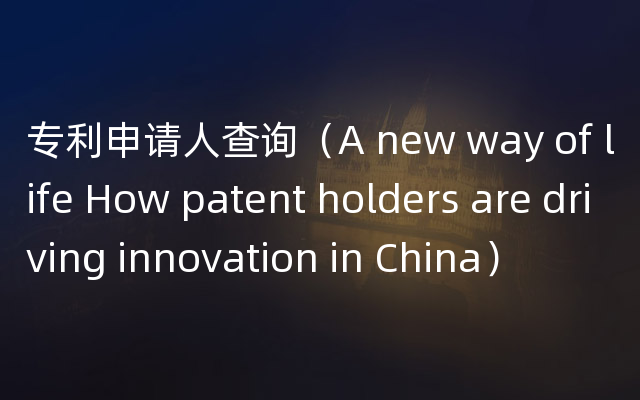 专利申请人查询（A new way of life How patent holders are driving innovation in China）