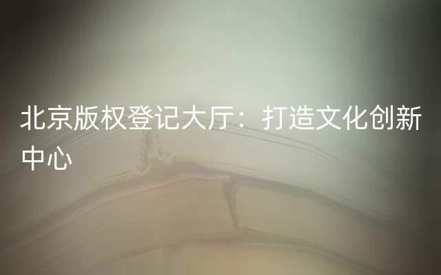 北京版权登记大厅：打造文化创新中心