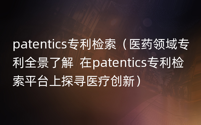 patentics专利检索（医药领域专利全景了解  在patentics专利检索平台上探寻医疗创新）