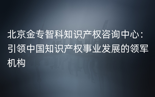 北京金专智科知识产权咨询中心：引领中国知识产权事业发展的领军机构