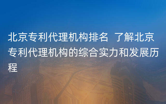 北京专利代理机构排名  了解北京专利代理机构的综合实力和发展历程