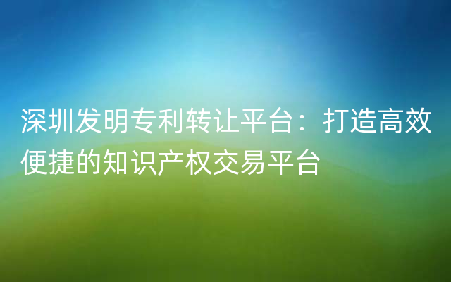 深圳发明专利转让平台：打造高效便捷的知识产权交易平台
