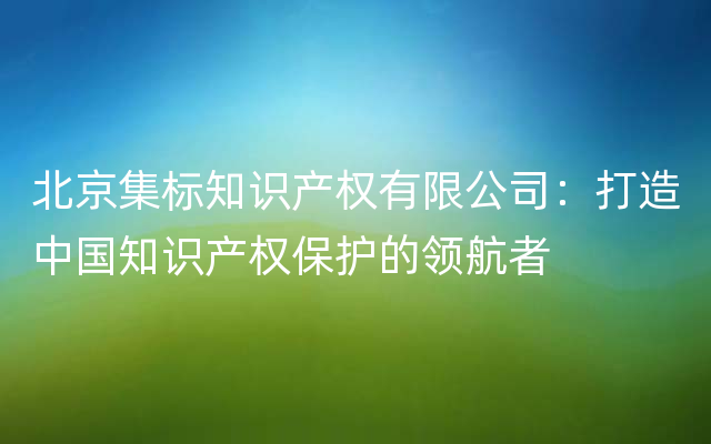 北京集标知识产权有限公司：打造中国知识产权保护的领航者