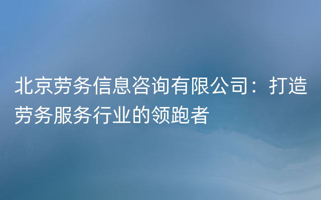 北京劳务信息咨询有限公司：打造劳务服务行业的领跑者