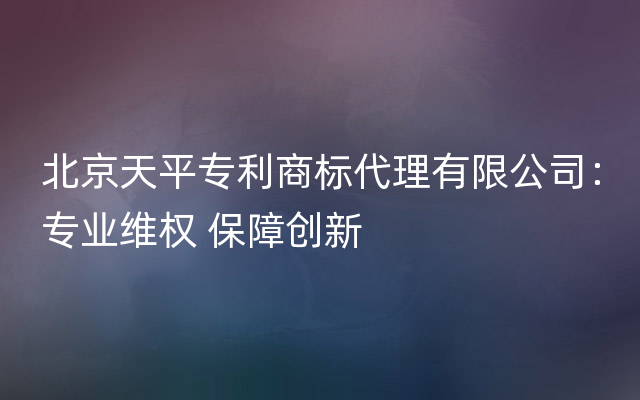 北京天平专利商标代理有限公司：专业维权 保障创新