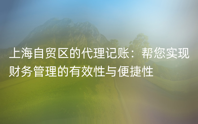 上海自贸区的代理记账：帮您实现财务管理的有效性与便捷性