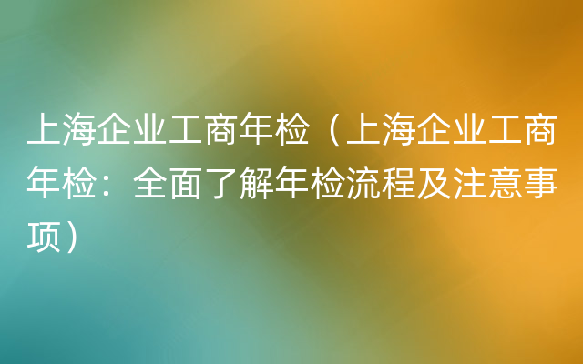 上海企业工商年检（上海企业工商年检：全面了解年检流程及注意事项）