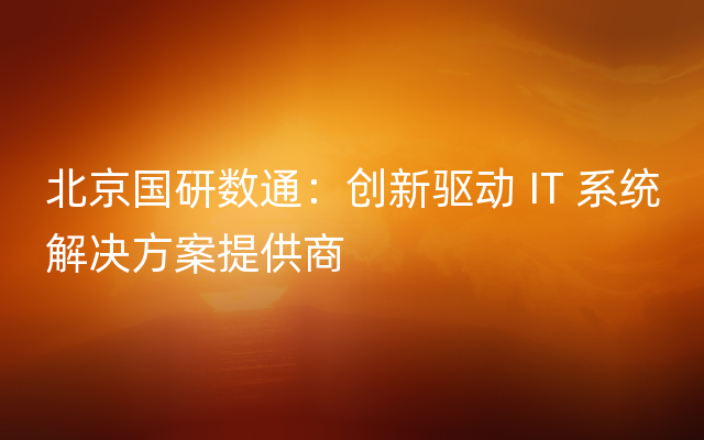 北京国研数通：创新驱动 IT 系统解决方案提供商
