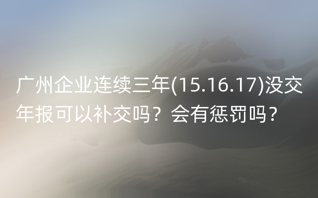 广州企业连续三年(15.16.17)没交年报可以补交吗？会有惩罚吗？