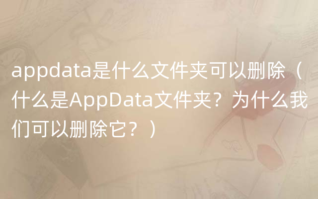 appdata是什么文件夹可以删除（什么是AppData文件夹？为什么我们可以删除它？）