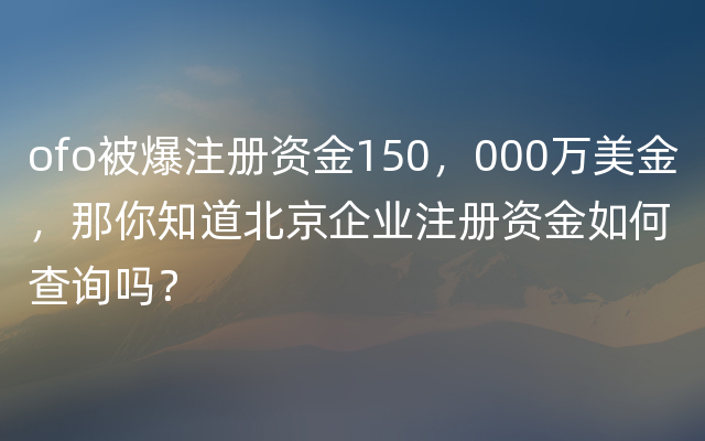 ofo被爆注册资金150，000万美金，那你知道北京企业注册资金如何查询吗？