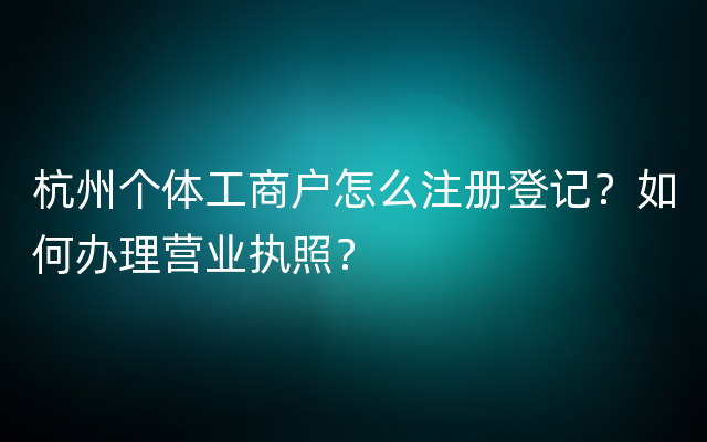 杭州个体工商户怎么注册登记？如何办理营业执照？
