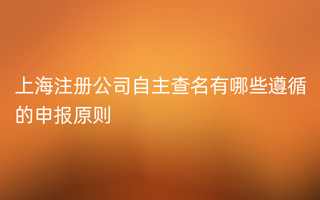 上海注册公司自主查名有哪些遵循的申报原则