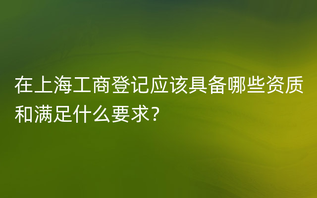 在上海工商登记应该具备哪些资质和满足什么要求？