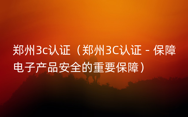郑州3c认证（郑州3C认证 - 保障电子产品安全的重要保障）