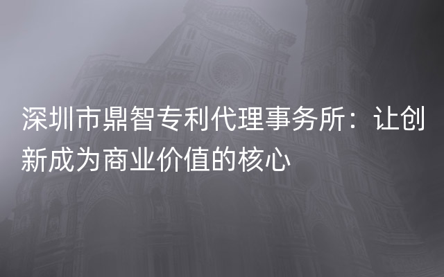 深圳市鼎智专利代理事务所：让创新成为商业价值的核心