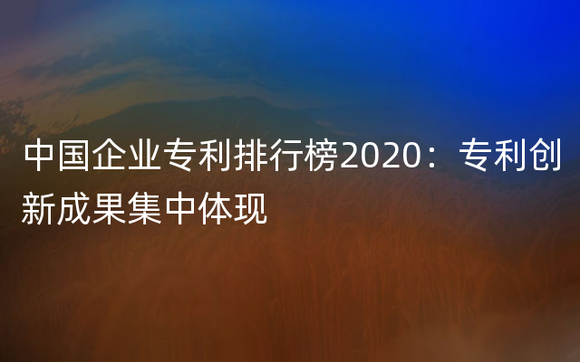 中国企业专利排行榜2020：专利创新成果集中体现