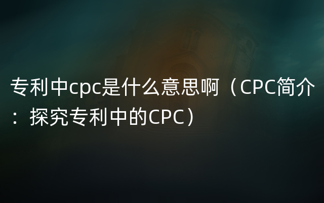 专利中cpc是什么意思啊（CPC简介：探究专利中的CPC）