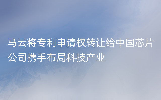 马云将专利申请权转让给中国芯片公司携手布局科技产业