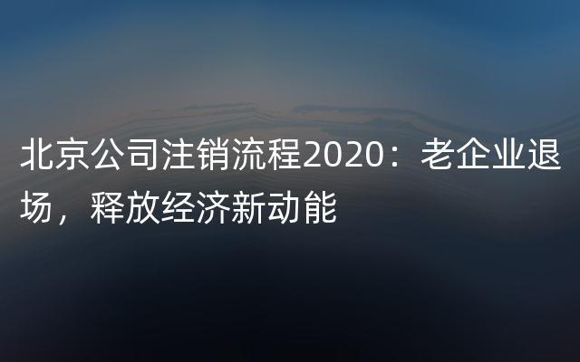 北京公司注销流程2020：老企业退场，释放经济新动能