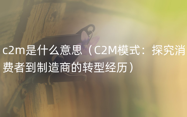 c2m是什么意思（C2M模式：探究消费者到制造商的转型经历）